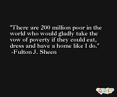 There are 200 million poor in the world who would gladly take the vow of poverty if they could eat, dress and have a home like I do. -Fulton J. Sheen