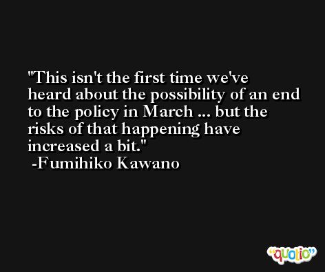 This isn't the first time we've heard about the possibility of an end to the policy in March ... but the risks of that happening have increased a bit. -Fumihiko Kawano