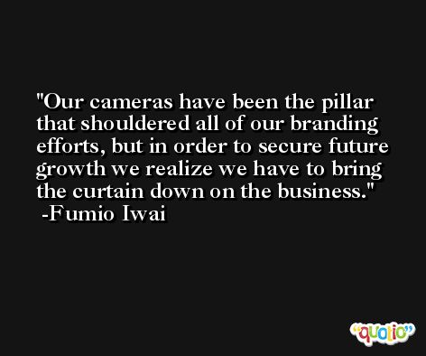 Our cameras have been the pillar that shouldered all of our branding efforts, but in order to secure future growth we realize we have to bring the curtain down on the business. -Fumio Iwai
