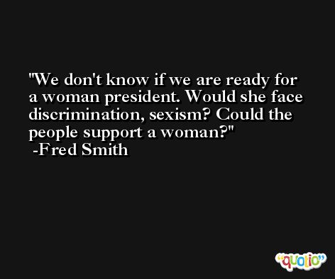 We don't know if we are ready for a woman president. Would she face discrimination, sexism? Could the people support a woman? -Fred Smith