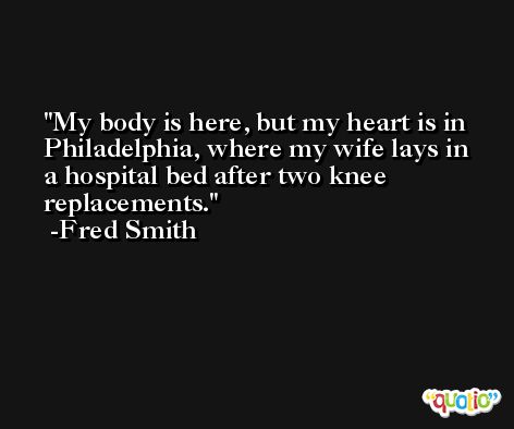My body is here, but my heart is in Philadelphia, where my wife lays in a hospital bed after two knee replacements. -Fred Smith