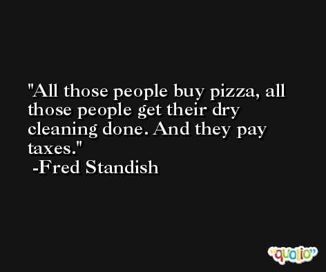 All those people buy pizza, all those people get their dry cleaning done. And they pay taxes. -Fred Standish