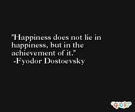 Happiness does not lie in happiness, but in the achievement of it. -Fyodor Dostoevsky