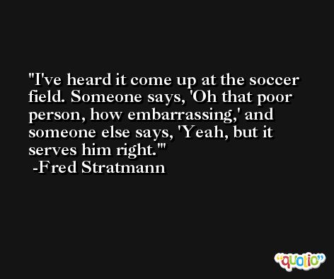 I've heard it come up at the soccer field. Someone says, 'Oh that poor person, how embarrassing,' and someone else says, 'Yeah, but it serves him right.' -Fred Stratmann