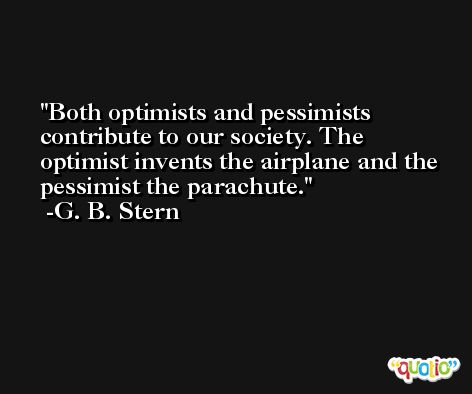 Both optimists and pessimists contribute to our society. The optimist invents the airplane and the pessimist the parachute. -G. B. Stern