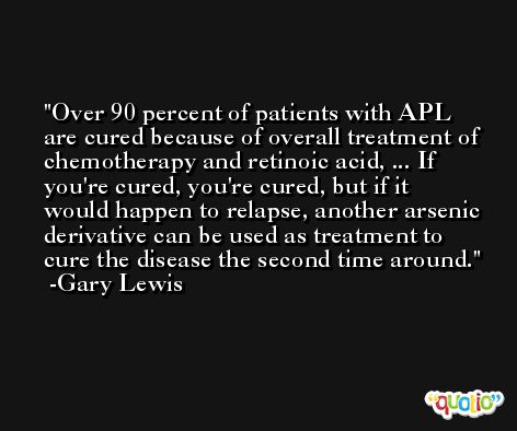 Over 90 percent of patients with APL are cured because of overall treatment of chemotherapy and retinoic acid, ... If you're cured, you're cured, but if it would happen to relapse, another arsenic derivative can be used as treatment to cure the disease the second time around. -Gary Lewis