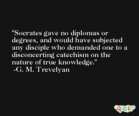 Socrates gave no diplomas or degrees, and would have subjected any disciple who demanded one to a disconcerting catechism on the nature of true knowledge. -G. M. Trevelyan