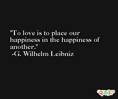 To love is to place our happiness in the happiness of another. -G. Wilhelm Leibniz