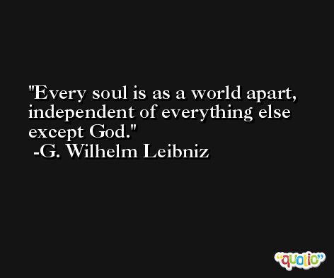 Every soul is as a world apart, independent of everything else except God. -G. Wilhelm Leibniz