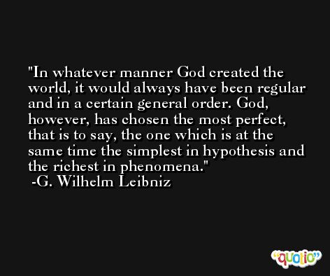 In whatever manner God created the world, it would always have been regular and in a certain general order. God, however, has chosen the most perfect, that is to say, the one which is at the same time the simplest in hypothesis and the richest in phenomena. -G. Wilhelm Leibniz