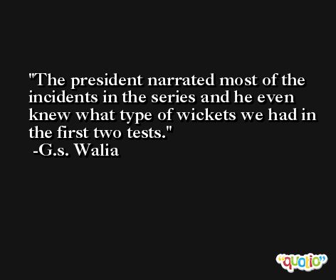 The president narrated most of the incidents in the series and he even knew what type of wickets we had in the first two tests. -G.s. Walia