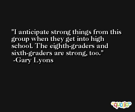 I anticipate strong things from this group when they get into high school. The eighth-graders and sixth-graders are strong, too. -Gary Lyons