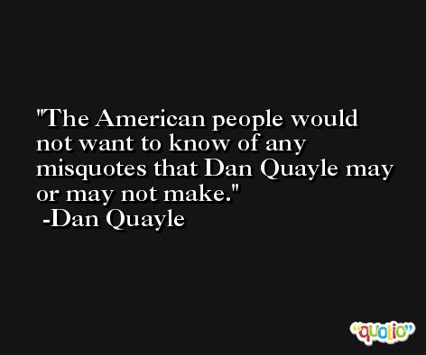 The American people would not want to know of any misquotes that Dan Quayle may or may not make. -Dan Quayle