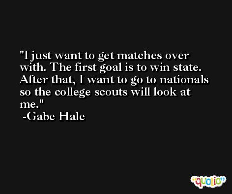 I just want to get matches over with. The first goal is to win state. After that, I want to go to nationals so the college scouts will look at me. -Gabe Hale