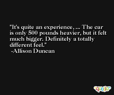 It's quite an experience, ... The car is only 500 pounds heavier, but it felt much bigger. Definitely a totally different feel. -Allison Duncan
