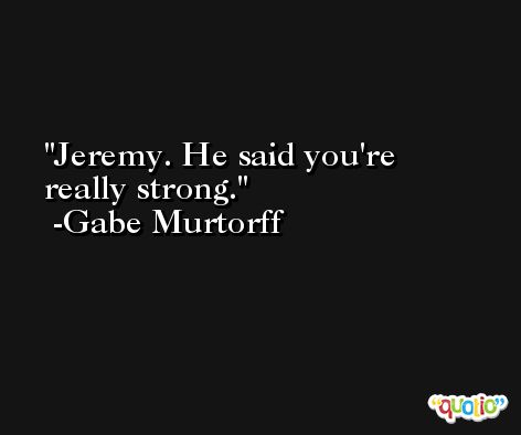 Jeremy. He said you're really strong. -Gabe Murtorff
