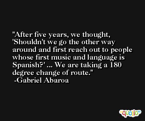After five years, we thought, 'Shouldn't we go the other way around and first reach out to people whose first music and language is Spanish?' ... We are taking a 180 degree change of route. -Gabriel Abaroa
