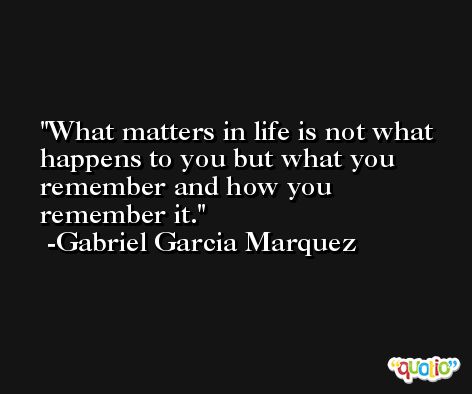 What matters in life is not what happens to you but what you remember and how you remember it. -Gabriel Garcia Marquez