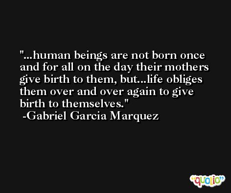 ...human beings are not born once and for all on the day their mothers give birth to them, but...life obliges them over and over again to give birth to themselves. -Gabriel Garcia Marquez