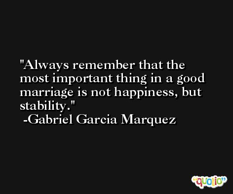 Always remember that the most important thing in a good marriage is not happiness, but stability. -Gabriel Garcia Marquez