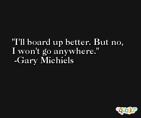 I'll board up better. But no, I won't go anywhere. -Gary Michiels