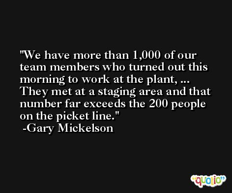 We have more than 1,000 of our team members who turned out this morning to work at the plant, ... They met at a staging area and that number far exceeds the 200 people on the picket line. -Gary Mickelson