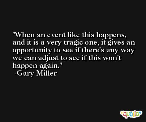 When an event like this happens, and it is a very tragic one, it gives an opportunity to see if there's any way we can adjust to see if this won't happen again. -Gary Miller