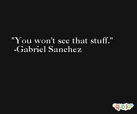 You won't see that stuff. -Gabriel Sanchez