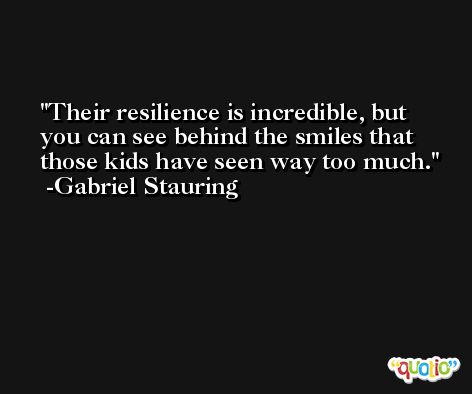 Their resilience is incredible, but you can see behind the smiles that those kids have seen way too much. -Gabriel Stauring