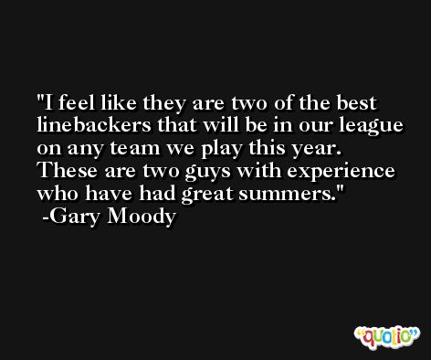 I feel like they are two of the best linebackers that will be in our league on any team we play this year. These are two guys with experience who have had great summers. -Gary Moody