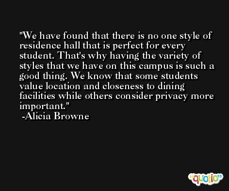 We have found that there is no one style of residence hall that is perfect for every student. That's why having the variety of styles that we have on this campus is such a good thing. We know that some students value location and closeness to dining facilities while others consider privacy more important. -Alicia Browne