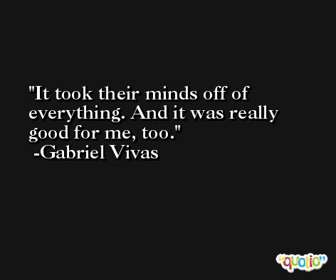 It took their minds off of everything. And it was really good for me, too. -Gabriel Vivas