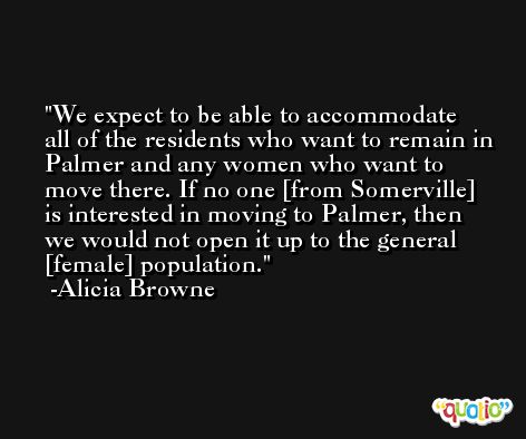 We expect to be able to accommodate all of the residents who want to remain in Palmer and any women who want to move there. If no one [from Somerville] is interested in moving to Palmer, then we would not open it up to the general [female] population. -Alicia Browne