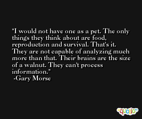I would not have one as a pet. The only things they think about are food, reproduction and survival. That's it. They are not capable of analyzing much more than that. Their brains are the size of a walnut. They can't process information. -Gary Morse