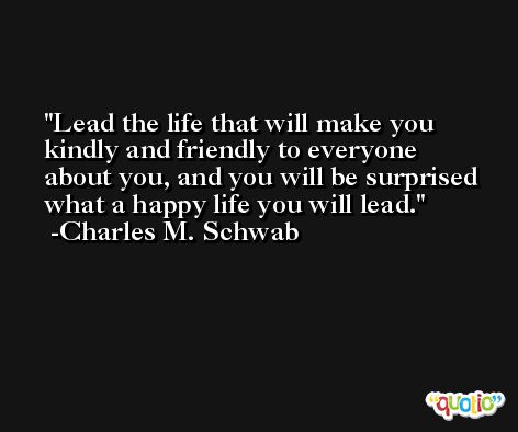 Lead the life that will make you kindly and friendly to everyone about you, and you will be surprised what a happy life you will lead. -Charles M. Schwab