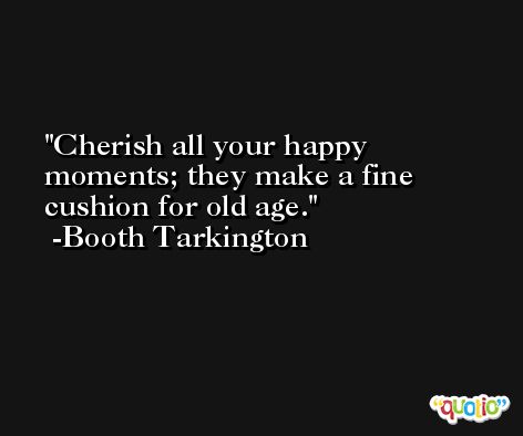 Cherish all your happy moments; they make a fine cushion for old age. -Booth Tarkington