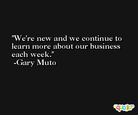 We're new and we continue to learn more about our business each week. -Gary Muto