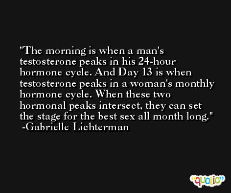 The morning is when a man's testosterone peaks in his 24-hour hormone cycle. And Day 13 is when testosterone peaks in a woman's monthly hormone cycle. When these two hormonal peaks intersect, they can set the stage for the best sex all month long. -Gabrielle Lichterman