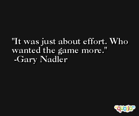 It was just about effort. Who wanted the game more. -Gary Nadler