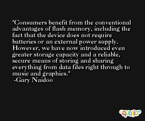 Consumers benefit from the conventional advantages of flash memory, including the fact that the device does not require batteries or an external power supply. However, we have now introduced even greater storage capacity and a reliable, secure means of storing and sharing everything from data files right through to music and graphics. -Gary Naidoo