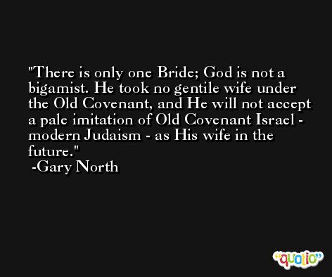 There is only one Bride; God is not a bigamist. He took no gentile wife under the Old Covenant, and He will not accept a pale imitation of Old Covenant Israel - modern Judaism - as His wife in the future. -Gary North