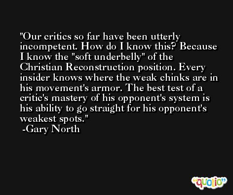Our critics so far have been utterly incompetent. How do I know this? Because I know the 'soft underbelly' of the Christian Reconstruction position. Every insider knows where the weak chinks are in his movement's armor. The best test of a critic's mastery of his opponent's system is his ability to go straight for his opponent's weakest spots. -Gary North