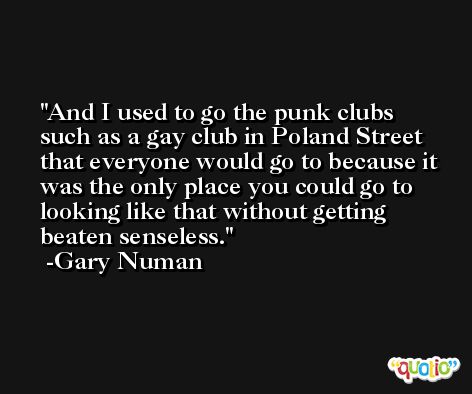 And I used to go the punk clubs such as a gay club in Poland Street that everyone would go to because it was the only place you could go to looking like that without getting beaten senseless. -Gary Numan