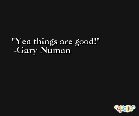 Yea things are good! -Gary Numan