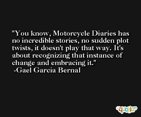 You know, Motorcycle Diaries has no incredible stories, no sudden plot twists, it doesn't play that way. It's about recognizing that instance of change and embracing it. -Gael Garcia Bernal