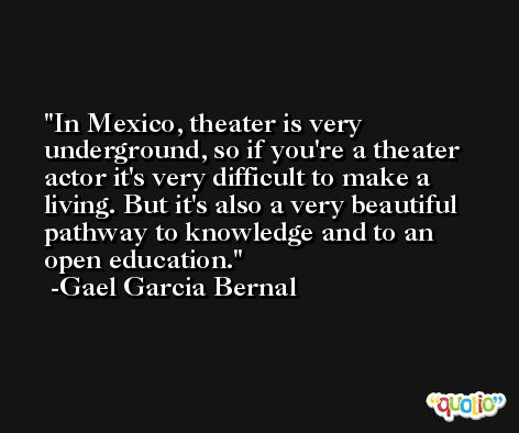 In Mexico, theater is very underground, so if you're a theater actor it's very difficult to make a living. But it's also a very beautiful pathway to knowledge and to an open education. -Gael Garcia Bernal