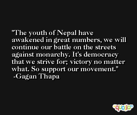 The youth of Nepal have awakened in great numbers, we will continue our battle on the streets against monarchy. It's democracy that we strive for; victory no matter what. So support our movement. -Gagan Thapa
