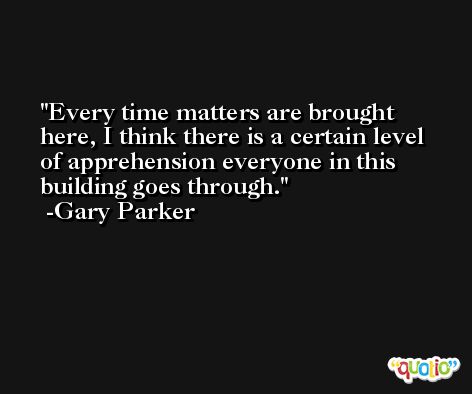 Every time matters are brought here, I think there is a certain level of apprehension everyone in this building goes through. -Gary Parker