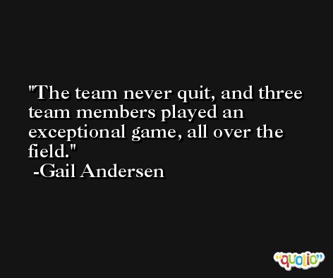 The team never quit, and three team members played an exceptional game, all over the field. -Gail Andersen