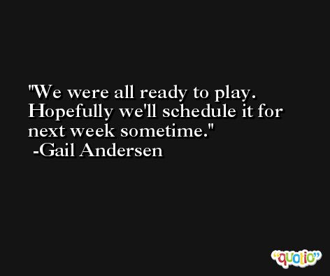 We were all ready to play. Hopefully we'll schedule it for next week sometime. -Gail Andersen